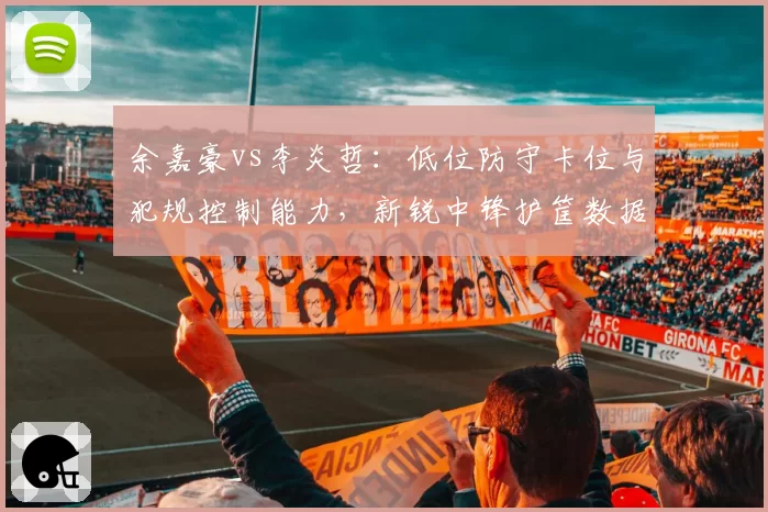 余嘉豪vs李炎哲：低位防守卡位与犯规控制能力，新锐中锋护筐数据差异分析