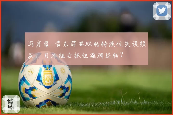 冯彦哲_黄东萍混双轮转换位失误频发,日本组合抓住漏洞逆转?