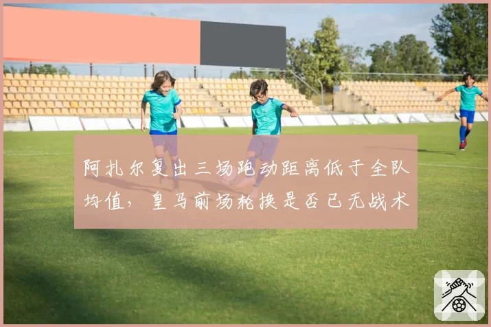 阿扎尔复出三场跑动距离低于全队均值，皇马前场轮换是否已无战术价值？