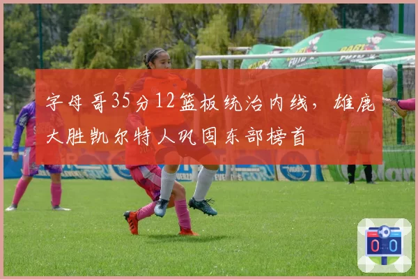 字母哥35分12篮板统治内线，雄鹿大胜凯尔特人巩固东部榜首