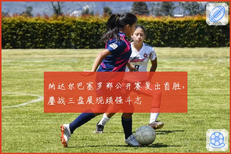 纳达尔巴塞罗那公开赛复出首胜，鏖战三盘展现顽强斗志