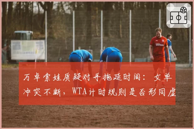 万卓索娃质疑对手拖延时间：女单冲突不断，WTA计时规则是否形同虚设？