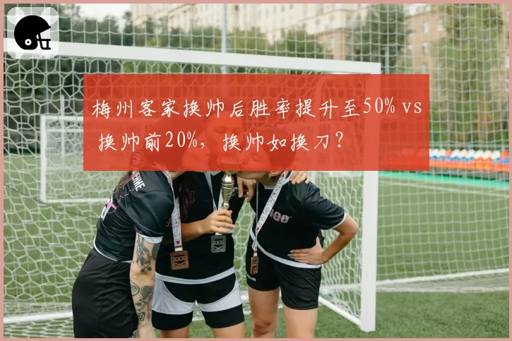 梅州客家换帅后胜率提升至50% vs 换帅前20%，换帅如换刀？