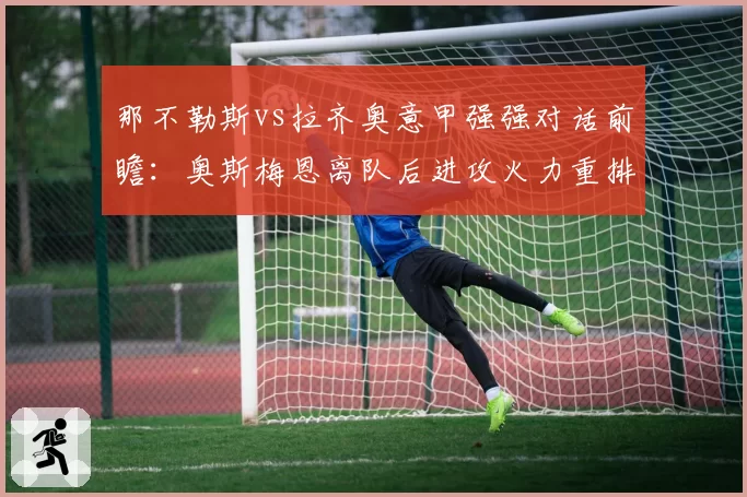 那不勒斯vs拉齐奥意甲强强对话前瞻:奥斯梅恩离队后进攻火力重排