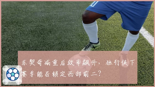 东契奇减重后效率飙升，独行侠下赛季能否锁定西部前二？