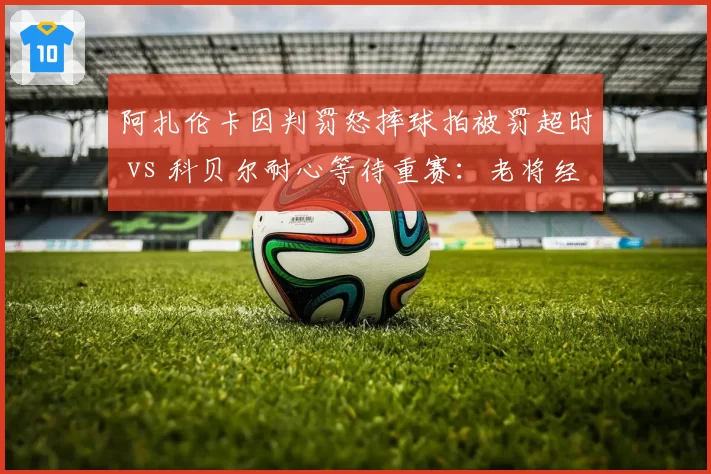 阿扎伦卡因判罚怒摔球拍被罚超时 vs 科贝尔耐心等待重赛：老将经验vs激烈情绪的反差