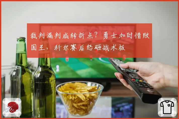 裁判漏判成转折点?勇士加时惜败国王,科尔赛后怒砸战术板