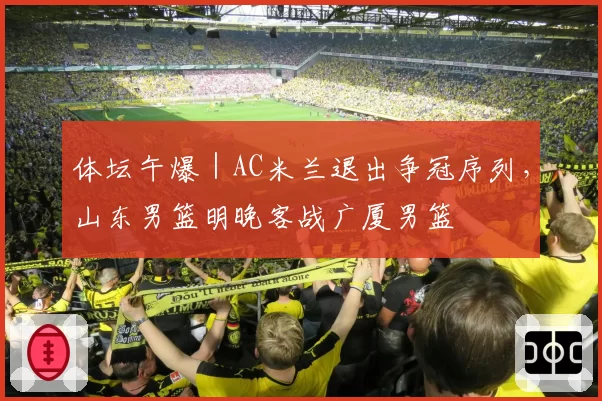 体坛午爆｜AC米兰退出争冠序列，山东男篮明晚客战广厦男篮