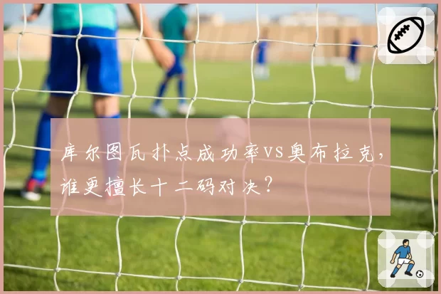库尔图瓦扑点成功率vs奥布拉克，谁更擅长十二码对决？