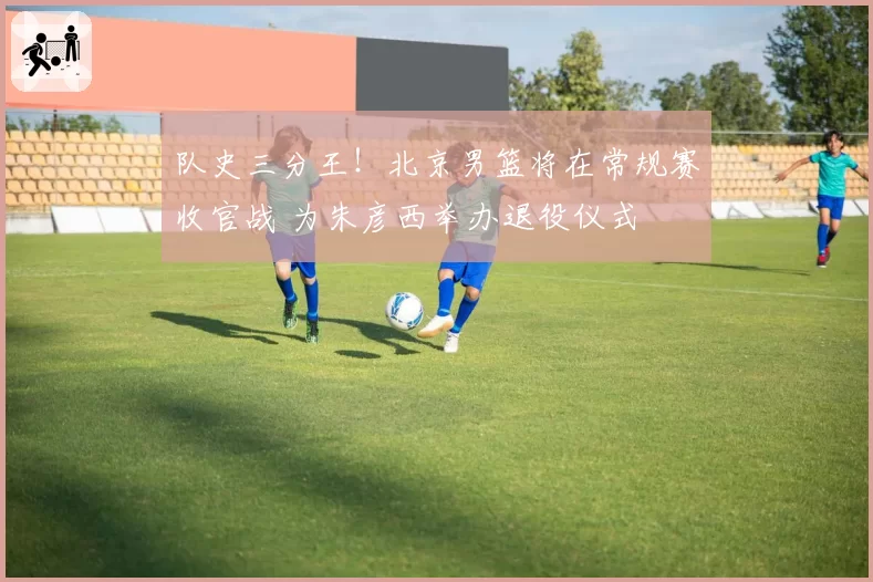 队史三分王！北京男篮将在常规赛收官战 为朱彦西举办退役仪式