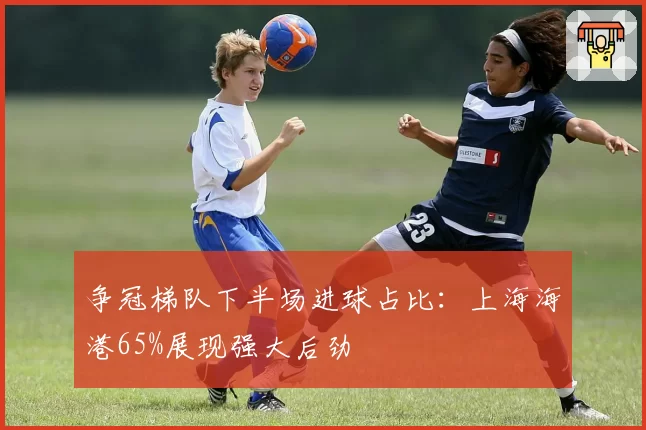 争冠梯队下半场进球占比:上海海港65%展现强大后劲