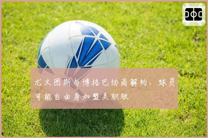 尤文图斯与博格巴协商解约，球员可能自由身加盟美职联