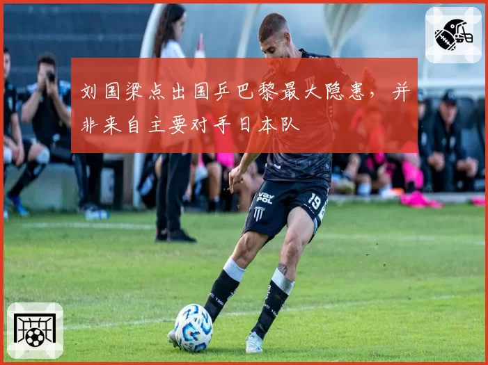 刘国梁点出国乒巴黎最大隐患,并非来自主要对手日本队