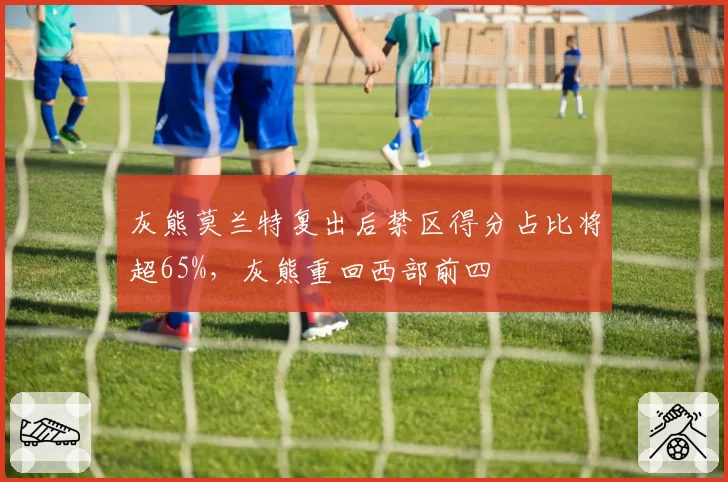 灰熊莫兰特复出后禁区得分占比将超65%,灰熊重回西部前四